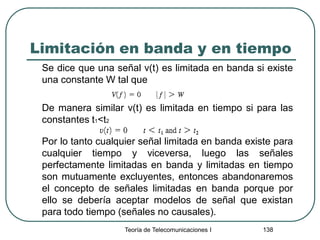 Limitación en banda y en tiempo
Se dice que una señal v(t) es limitada en banda si existe
una constante W tal que
De manera similar v(t) es limitada en tiempo si para las
constantes t1<t2
Por lo tanto cualquier señal limitada en banda existe para
cualquier tiempo y viceversa, luego las señales
perfectamente limitadas en banda y limitadas en tiempo
son mutuamente excluyentes, entonces abandonaremos
el concepto de señales limitadas en banda porque por
ello se debería aceptar modelos de señal que existan
para todo tiempo (señales no causales).
Teoría de Telecomunicaciones I 138
 