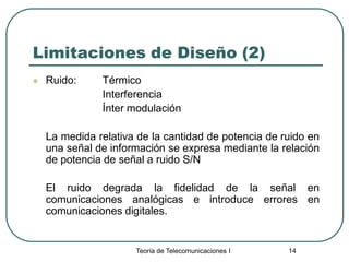 Teoría de Telecomunicaciones I 14
Limitaciones de Diseño (2)
 Ruido: Térmico
Interferencia
Ínter modulación
La medida relativa de la cantidad de potencia de ruido en
una señal de información se expresa mediante la relación
de potencia de señal a ruido S/N
El ruido degrada la fidelidad de la señal en
comunicaciones analógicas e introduce errores en
comunicaciones digitales.
 