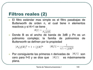 Filtros reales (2)
 El filtro estándar mas simple es el filtro pasabajas de
Butterworth de orden n, el cual tiene n elementos
reactivos y si K=1 se tiene
 Donde B es el ancho de banda de 3dB y Pn es un
polinomio complejo; la familia de polinomios de
Butterworth se definen por la propiedad
 Por consiguiente las primeras n derivadas de son
cero para f=0 y se dice que es máximamente
plana.
Teoría de Telecomunicaciones I 140
 