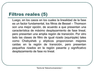 Filtros reales (5)
Luego, en los casos en los cuales la linealidad de la fase
es un factor fundamental, los filtros de Bessel – Thomson
son una mejor opción, de acuerdo a que presentan una
característica de máximo desplazamiento de fase lineal,
pero presentan una amplia región de transición. Por otro
lado las clases de filtro de igual rizado (equiripple) tales
como Chebysheb y elípticos proporcionan mejores
caídas en la región de transición, pero presentan
pequeños rizados en la región pasante y significativo
desplazamiento de fase no lineal.
Teoría de Telecomunicaciones I 143
 