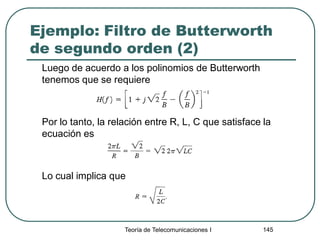 Ejemplo: Filtro de Butterworth
de segundo orden (2)
Luego de acuerdo a los polinomios de Butterworth
tenemos que se requiere
Por lo tanto, la relación entre R, L, C que satisface la
ecuación es
Lo cual implica que
Teoría de Telecomunicaciones I 145
 