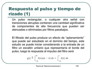 Respuesta al pulso y tiempo de
rizado (1)
Un pulso rectangular, o cualquier otra señal con
transiciones abruptas contienen una cantidad significativa
de componentes de alta frecuencia que pueden ser
atenuadas o eliminadas por filtros pasabajos.
El filtrado del pulso produce un efecto de “aplanamiento”
que puede ser estudiado en el dominio del tiempo, este
estudio se puede iniciar considerando a la entrada de un
filtro un escalón unitario que representaría el borde del
pulso, luego la respuesta al impulso del filtro será
Teoría de Telecomunicaciones I 146
 