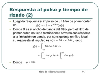 Respuesta al pulso y tiempo de
rizado (2)
 Luego la respuesta al impulso de un filtro de primer orden
es
 Donde B es el ancho de banda del filtro, pero el filtro de
primer orden no tiene restricciones severas con respecto
a la limitación en banda, por consiguiente un filtro ideal
su respuesta al impulso es , luego
 Donde
Teoría de Telecomunicaciones I 147
 
