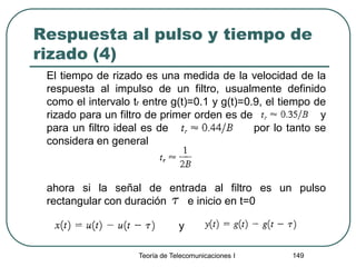 Respuesta al pulso y tiempo de
rizado (4)
El tiempo de rizado es una medida de la velocidad de la
respuesta al impulso de un filtro, usualmente definido
como el intervalo tr entre g(t)=0.1 y g(t)=0.9, el tiempo de
rizado para un filtro de primer orden es de y
para un filtro ideal es de por lo tanto se
considera en general
ahora si la señal de entrada al filtro es un pulso
rectangular con duración e inicio en t=0
Teoría de Telecomunicaciones I 149
y
 