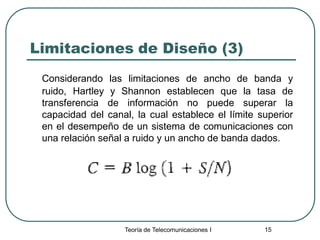 Teoría de Telecomunicaciones I 15
Limitaciones de Diseño (3)
Considerando las limitaciones de ancho de banda y
ruido, Hartley y Shannon establecen que la tasa de
transferencia de información no puede superar la
capacidad del canal, la cual establece el límite superior
en el desempeño de un sistema de comunicaciones con
una relación señal a ruido y un ancho de banda dados.
 
