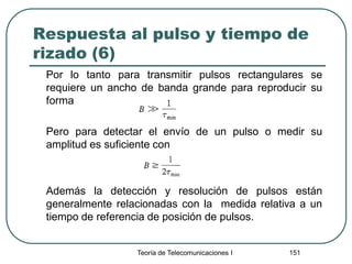 Respuesta al pulso y tiempo de
rizado (6)
Por lo tanto para transmitir pulsos rectangulares se
requiere un ancho de banda grande para reproducir su
forma
Pero para detectar el envío de un pulso o medir su
amplitud es suficiente con
Además la detección y resolución de pulsos están
generalmente relacionadas con la medida relativa a un
tiempo de referencia de posición de pulsos.
Teoría de Telecomunicaciones I 151
 