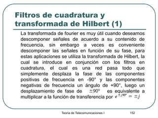 Filtros de cuadratura y
transformada de Hilbert (1)
La transformada de fourier es muy útil cuando deseamos
descomponer señales de acuerdo a su contenido de
frecuencia, sin embargo a veces es conveniente
descomponer las señales en función de su fase, para
estas aplicaciones se utiliza la transformada de Hilbert, la
cual se introduce en conjunción con los filtros en
cuadratura, el cual es una red pasa todo que
simplemente desplaza la fase de las componentes
positivas de frecuencia en -90° y las componentes
negativas de frecuencia un ángulo de +90°, luego un
desplazamiento de fase de es equivalente a
multiplicar a la función de transferencia por
Teoría de Telecomunicaciones I 152
 