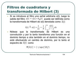 Filtros de cuadratura y
transformada de Hilbert (3)
 Si se introduce al filtro una señal arbitraria x(t), luego la
salida del filtro puede ser definida como
la transformada de Hilbert de x(t) denotada como
 Nótese que la transformada de Hilbert es una
convolución y por lo tanto transforma una función en el
dominio tiempo a otra también en el dominio tiempo, no
está efectuando un cambio de dominio, por lo tanto el
espectro de como
Teoría de Telecomunicaciones I 154
 