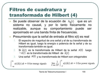 Filtros de cuadratura y
transformada de Hilbert (4)
 Se puede observar de la ecuación de que es un
sistema no causal, y por lo tanto físicamente no
realizable, aunque su comportamiento puede ser
aproximado en una banda finita de frecuencias.
 Presumiendo que la señal de entrada al filtro x(t) es real
1. El espectro de magnitud de una señal y el de su transformada de
Hilbert es igual, luego la energía o potencia de la señal y de su
transformada también es igual.
2. Si es la transformada de Hilbert de la señal luego
es la transformada de Hilbert de
3. Una señal y su transformada de Hilbert son ortogonales
Teoría de Telecomunicaciones I 155
 