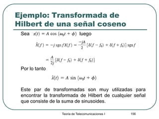 Ejemplo: Transformada de
Hilbert de una señal coseno
Sea luego
Por lo tanto
Este par de transformadas son muy utilizadas para
encontrar la transformada de Hilbert de cualquier señal
que consiste de la suma de sinusoides.
Teoría de Telecomunicaciones I 156
 