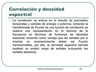 Correlación y densidad
espectral
 La correlación se enfoca en el estudio de promedios
temporales y señales de energía o potencia, tomando la
transformada de Fourier de una función de correlación se
obtiene una representación en el dominio de la
frecuencia en términos de funciones de densidad
espectral, teniendo como ventaja que las señales por si
mismas no necesariamente deben ser Fourier
transformables, por ello, la densidad espectral permite
modelar un amplio rango de señales incluyendo las
señales aleatorias.
Teoría de Telecomunicaciones I 159
 