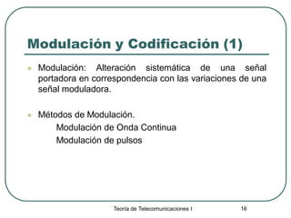 Teoría de Telecomunicaciones I 16
Modulación y Codificación (1)
 Modulación: Alteración sistemática de una señal
portadora en correspondencia con las variaciones de una
señal moduladora.
 Métodos de Modulación.
Modulación de Onda Continua
Modulación de pulsos
 