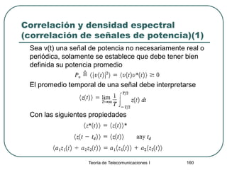 Correlación y densidad espectral
(correlación de señales de potencia)(1)
Sea v(t) una señal de potencia no necesariamente real o
periódica, solamente se establece que debe tener bien
definida su potencia promedio
El promedio temporal de una señal debe interpretarse
Con las siguientes propiedades
Teoría de Telecomunicaciones I 160
 