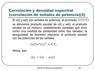 Correlación y densidad espectral
(correlación de señales de potencia)(2)
Si v(t) y w(t) son señales de potencia, el promedio
se denomina producto escalar de v(t) y w(t), el producto
escalar es un número, posiblemente complejo que sirve
como una medida de similaridad entre dos señales; la
desigualdad de Schwarz relaciona el producto escalar
con las potencias de las señales
Ahora, sea
Teoría de Telecomunicaciones I 161
 
