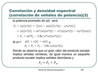 Correlación y densidad espectral
(correlación de señales de potencia)(3)
la potencia promedio de z(t) será
Si a=1 y
Donde se observa que un gran valor del producto escalar
implica señales similares, de igual manera un pequeño
producto escalar implica señales disimilares y
Teoría de Telecomunicaciones I 162
 