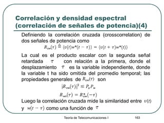 Correlación y densidad espectral
(correlación de señales de potencia)(4)
Definiendo la correlación cruzada (crosscorrelation) de
dos señales de potencia como
La cual es el producto escalar con la segunda señal
retardada con relación a la primera, donde el
desplazamiento es la variable independiente, donde
la variable t ha sido omitida del promedio temporal; las
propiedades generales de son
Luego la correlación cruzada mide la similaridad entre
y como una función de
Teoría de Telecomunicaciones I 163
 