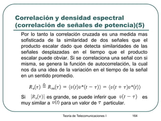 Correlación y densidad espectral
(correlación de señales de potencia)(5)
Por lo tanto la correlación cruzada es una medida mas
sofisticada de la similaridad de dos señales que el
producto escalar dado que detecta similaridades de las
señales desplazadas en el tiempo que el producto
escalar puede obviar. Si se correlaciona una señal con si
misma, se genera la función de autocorrelación, la cual
nos da una idea de la variación en el tiempo de la señal
en un sentido promedio.
Si es grande, se puede inferir que es
muy similar a para un valor de particular.
Teoría de Telecomunicaciones I 164
 