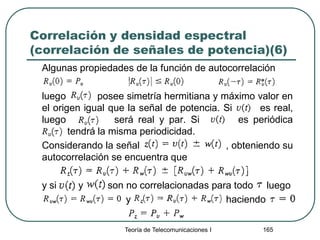 Correlación y densidad espectral
(correlación de señales de potencia)(6)
Algunas propiedades de la función de autocorrelación
luego posee simetría hermitiana y máximo valor en
el origen igual que la señal de potencia. Si es real,
luego será real y par. Si es periódica
tendrá la misma periodicidad.
Considerando la señal , obteniendo su
autocorrelación se encuentra que
y si y son no correlacionadas para todo luego
y haciendo
Teoría de Telecomunicaciones I 165
 