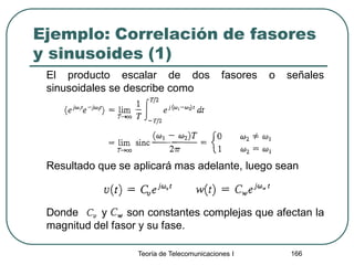 Ejemplo: Correlación de fasores
y sinusoides (1)
El producto escalar de dos fasores o señales
sinusoidales se describe como
Resultado que se aplicará mas adelante, luego sean
Donde y son constantes complejas que afectan la
magnitud del fasor y su fase.
Teoría de Telecomunicaciones I 166
 