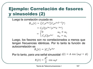 Ejemplo: Correlación de fasores
y sinusoides (2)
Luego la correlación cruzada es
Luego, los fasores son no correlacionados a menos que
tengan frecuencias idénticas. Por lo tanto la función de
autocorrelación es
Por lo tanto, para una señal sinusoidal
Teoría de Telecomunicaciones I 167
 