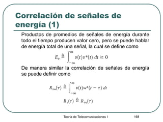 Correlación de señales de
energía (1)
Productos de promedios de señales de energía durante
todo el tiempo producen valor cero, pero se puede hablar
de energía total de una señal, la cual se define como
De manera similar la correlación de señales de energía
se puede definir como
Teoría de Telecomunicaciones I 168
 