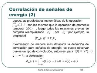 Correlación de señales de
energía (2)
Luego, las propiedades matemáticas de la operación
son las mismas que la operación de promedio
temporal , luego todas las relaciones previas se
cumplen reemplazando por por ejemplo, la
propiedad
Examinando de manera mas detallada la definición de
correlación para señales de energía, se puede observar
que es un tipo de convolución, entonces, para
y la correlación
Teoría de Telecomunicaciones I 169
 