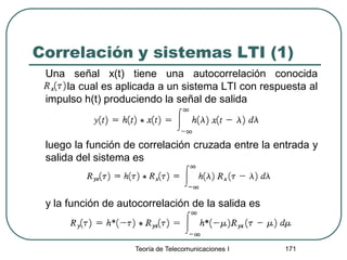 Correlación y sistemas LTI (1)
Una señal x(t) tiene una autocorrelación conocida
la cual es aplicada a un sistema LTI con respuesta al
impulso h(t) produciendo la señal de salida
luego la función de correlación cruzada entre la entrada y
salida del sistema es
y la función de autocorrelación de la salida es
Teoría de Telecomunicaciones I 171
 