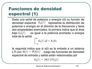 Funciones de densidad
espectral (1)
Dada una señal de potencia o energía v(t) su función de
densidad espectral representa la distribución de
potencia o energía en el dominio de la frecuencia y tiene
dos propiedades esenciales, la primera indica que el área
bajo es igual a la potencia promedio o energía
total de la señal
la segunda indica que si x(t) es la entrada a un sistema
LTI con , luego las funciones de densidad
espectral de entrada y salida están relacionadas por
Teoría de Telecomunicaciones I 174
 