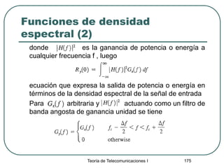 Funciones de densidad
espectral (2)
donde es la ganancia de potencia o energía a
cualquier frecuencia f , luego
ecuación que expresa la salida de potencia o energía en
términos de la densidad espectral de la señal de entrada
Para arbitraria y actuando como un filtro de
banda angosta de ganancia unidad se tiene
Teoría de Telecomunicaciones I 175
 