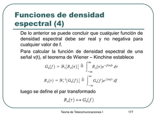 Funciones de densidad
espectral (4)
De lo anterior se puede concluir que cualquier función de
densidad espectral debe ser real y no negativa para
cualquier valor de f.
Para calcular la función de densidad espectral de una
señal v(t), el teorema de Wiener – Kinchine establece
luego se define el par transformado
Teoría de Telecomunicaciones I 177
 