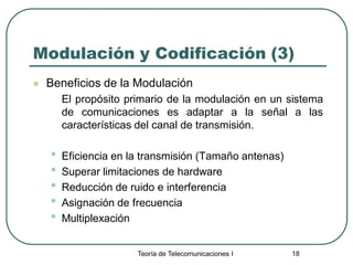 Teoría de Telecomunicaciones I 18
Modulación y Codificación (3)
 Beneficios de la Modulación
El propósito primario de la modulación en un sistema
de comunicaciones es adaptar a la señal a las
características del canal de transmisión.
• Eficiencia en la transmisión (Tamaño antenas)
• Superar limitaciones de hardware
• Reducción de ruido e interferencia
• Asignación de frecuencia
• Multiplexación
 