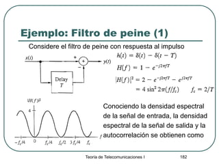 Ejemplo: Filtro de peine (1)
Considere el filtro de peine con respuesta al impulso
Teoría de Telecomunicaciones I 182
Conociendo la densidad espectral
de la señal de entrada, la densidad
espectral de la señal de salida y la
autocorrelación se obtienen como
 