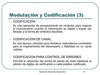 Teoría de Telecomunicaciones I 19
Modulación y Codificación (3)
 CODIFICACIÓN
Es una operación de procesamiento de símbolos para mejorar
la comunicación cuando la información es digital o puede ser
llevada a la forma de símbolos discretos.
 CODIFICACIÓN DE CANAL
Es una técnica utilizada para introducir redundancia controlada
para el mejoramiento del desempeño y fiabilidad en un canal
ruidoso.
 CODIFICACION PARA CONTROL DE ERRORES
Permite la reducción del ancho de banda de ruido mediante la
adición de dígitos de verificación a cada palabra codificada.
 