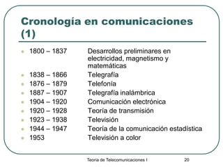 Teoría de Telecomunicaciones I 20
Cronología en comunicaciones
(1)
 1800 – 1837 Desarrollos preliminares en
electricidad, magnetismo y
matemáticas
 1838 – 1866 Telegrafía
 1876 – 1879 Telefonía
 1887 – 1907 Telegrafía inalámbrica
 1904 – 1920 Comunicación electrónica
 1920 – 1928 Teoría de transmisión
 1923 – 1938 Televisión
 1944 – 1947 Teoría de la comunicación estadística
 1953 Televisión a color
 