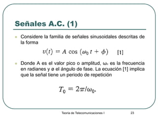Teoría de Telecomunicaciones I 23
Señales A.C. (1)
 Considere la familia de señales sinusoidales descritas de
la forma
 Donde A es el valor pico o amplitud, ωo es la frecuencia
en radianes y ø el ángulo de fase. La ecuación [1] implica
que la señal tiene un periodo de repetición
 