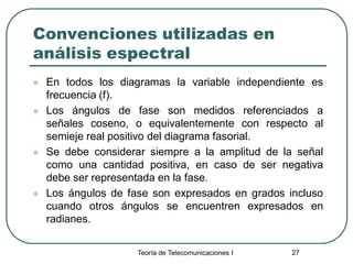 Teoría de Telecomunicaciones I 27
Convenciones utilizadas en
análisis espectral
 En todos los diagramas la variable independiente es
frecuencia (f).
 Los ángulos de fase son medidos referenciados a
señales coseno, o equivalentemente con respecto al
semieje real positivo del diagrama fasorial.
 Se debe considerar siempre a la amplitud de la señal
como una cantidad positiva, en caso de ser negativa
debe ser representada en la fase.
 Los ángulos de fase son expresados en grados incluso
cuando otros ángulos se encuentren expresados en
radianes.
 