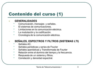 Teoría de Telecomunicaciones I 3
Contenido del curso (1)
 GENERALIDADES
• Comunicación, mensajes y señales.
• El sistemas de comunicaciones.
• Limitaciones en la comunicación eléctrica.
• La modulación y la codificación.
• Cronología de la comunicación eléctrica.
 SEÑALES, ESPECTROS Y FILTROS (SISTEMAS LTI)
• Señales AC.
• Señales periódicas y series de Fourier
• Señales aperiódicas y Transformada de Fourier
• Relación entre el dominio del tiempo y la frecuencia.
• Respuesta de un sistema y filtros.
• Correlación y densidad espectral.
 