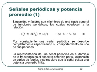 Teoría de Telecomunicaciones I 32
Señales periódicas y potencia
promedio (1)
Sinusoides y fasores son miembros de una clase general
de funciones periódicas, las cuales obedecen a la
relación
Por consiguiente una señal periódica se describe
completamente especificando su comportamiento en uno
de sus periodos.
La representación de una señal periódica en el dominio
de la frecuencia es el espectro obtenido por su expansión
en series de fourier, y se requiere que la señal posea una
potencia promedio finita.
 