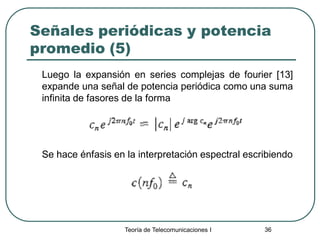 Teoría de Telecomunicaciones I 36
Señales periódicas y potencia
promedio (5)
Luego la expansión en series complejas de fourier [13]
expande una señal de potencia periódica como una suma
infinita de fasores de la forma
Se hace énfasis en la interpretación espectral escribiendo
 