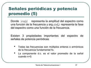 Teoría de Telecomunicaciones I 37
Señales periódicas y potencia
promedio (5)
Donde representa la amplitud del espectro como
una función de la frecuencia y arg representa la fase
del espectro como una función de la frecuencia.
Existen 3 propiedades importantes del espectro de
señales de potencia periódicas
• Todas las frecuencias son múltiplos enteros o armónicos
de la frecuencia fundamental fo.
• La componente d.c. es el valor promedio de la señal
cuando n=0.
 