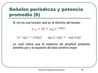 Teoría de Telecomunicaciones I 38
Señales periódicas y potencia
promedio (6)
Si v(t) es una función real en el dominio del tiempo
Lo cual indica que el espectro de amplitud presenta
simetría par y el espectro de fase simetría impar
 