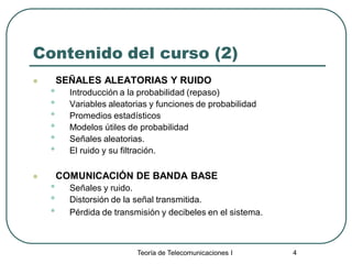 Teoría de Telecomunicaciones I 4
Contenido del curso (2)
 SEÑALES ALEATORIAS Y RUIDO
• Introducción a la probabilidad (repaso)
• Variables aleatorias y funciones de probabilidad
• Promedios estadísticos
• Modelos útiles de probabilidad
• Señales aleatorias.
• El ruido y su filtración.
 COMUNICACIÓN DE BANDA BASE
• Señales y ruido.
• Distorsión de la señal transmitida.
• Pérdida de transmisión y decibeles en el sistema.
 