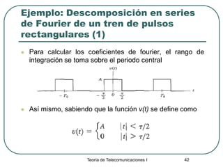Teoría de Telecomunicaciones I 42
Ejemplo: Descomposición en series
de Fourier de un tren de pulsos
rectangulares (1)
 Para calcular los coeficientes de fourier, el rango de
integración se toma sobre el periodo central
 Así mismo, sabiendo que la función v(t) se define como
 