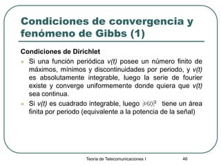 Teoría de Telecomunicaciones I 46
Condiciones de convergencia y
fenómeno de Gibbs (1)
Condiciones de Dirichlet
 Si una función periódica v(t) posee un número finito de
máximos, mínimos y discontinuidades por periodo, y v(t)
es absolutamente integrable, luego la serie de fourier
existe y converge uniformemente donde quiera que v(t)
sea continua.
 Si v(t) es cuadrado integrable, luego tiene un área
finita por periodo (equivalente a la potencia de la señal)
 