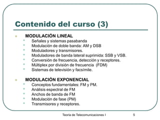 Teoría de Telecomunicaciones I 5
Contenido del curso (3)
 MODULACIÓN LINEAL
• Señales y sistemas pasabanda
• Modulación de doble banda: AM y DSB
• Moduladores y transmisores.
• Moduladores de banda lateral suprimida: SSB y VSB.
• Conversión de frecuencia, detección y receptores.
• Múltiplex por división de frecuencia (FDM)
• Sistemas de televisión y facsímile.
 MODULACIÓN EXPONENCIAL
• Conceptos fundamentales: FM y PM.
• Análisis espectral de FM
• Anchos de banda de FM
• Modulación de fase (PM)
• Transmisores y receptores.
 