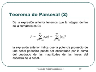 Teoría de Telecomunicaciones I 50
Teorema de Parseval (2)
De la expresión anterior tenemos que la integral dentro
de la sumatoria es Cn
la expresión anterior indica que la potencia promedio de
una señal periódica puede ser encontrada por la suma
del cuadrado de las magnitudes de las líneas del
espectro de la señal.
 