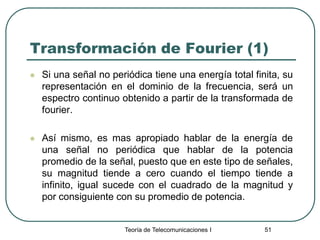 Teoría de Telecomunicaciones I 51
Transformación de Fourier (1)
 Si una señal no periódica tiene una energía total finita, su
representación en el dominio de la frecuencia, será un
espectro continuo obtenido a partir de la transformada de
fourier.
 Así mismo, es mas apropiado hablar de la energía de
una señal no periódica que hablar de la potencia
promedio de la señal, puesto que en este tipo de señales,
su magnitud tiende a cero cuando el tiempo tiende a
infinito, igual sucede con el cuadrado de la magnitud y
por consiguiente con su promedio de potencia.
 