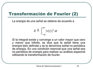 Teoría de Telecomunicaciones I 52
Transformación de Fourier (2)
La energía de una señal se obtiene de acuerdo a
Si la integral existe y converge a un valor mayor que cero
y menor que infinito, se dice que la señal tiene una
energía bien definida y se la denomina señal no periódica
de energía. Es una condición esencial que una señal sea
no periódica de energía para realizar su análisis espectral
utilizando la transformación de fourier.
 