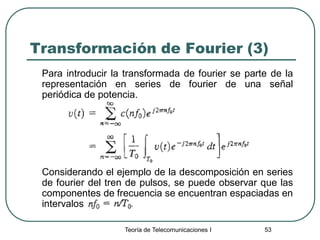Teoría de Telecomunicaciones I 53
Transformación de Fourier (3)
Para introducir la transformada de fourier se parte de la
representación en series de fourier de una señal
periódica de potencia.
Considerando el ejemplo de la descomposición en series
de fourier del tren de pulsos, se puede observar que las
componentes de frecuencia se encuentran espaciadas en
intervalos
 