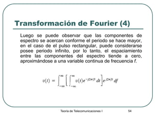 Teoría de Telecomunicaciones I 54
Transformación de Fourier (4)
Luego se puede observar que las componentes de
espectro se acercan conforme el periodo se hace mayor,
en el caso de el pulso rectangular, puede considerarse
posee periodo infinito, por lo tanto, el espaciamiento
entre las componentes del espectro tiende a cero,
aproximándose a una variable continua de frecuencia f.
 